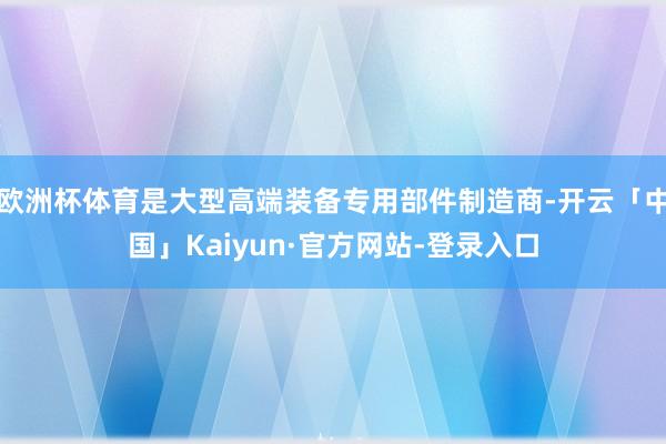 欧洲杯体育是大型高端装备专用部件制造商-开云「中国」Kaiyun·官方网站-登录入口