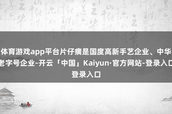 体育游戏app平台片仔癀是国度高新手艺企业、中华老字号企业-开云「中国」Kaiyun·官方网站-登录入口