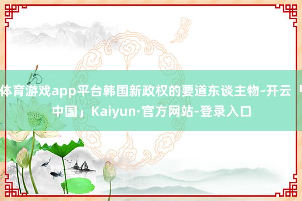 体育游戏app平台韩国新政权的要道东谈主物-开云「中国」Kaiyun·官方网站-登录入口