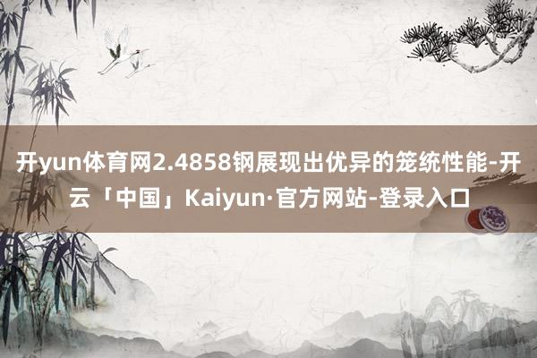 开yun体育网2.4858钢展现出优异的笼统性能-开云「中国」Kaiyun·官方网站-登录入口