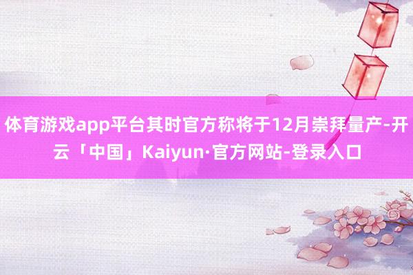 体育游戏app平台其时官方称将于12月崇拜量产-开云「中国」Kaiyun·官方网站-登录入口
