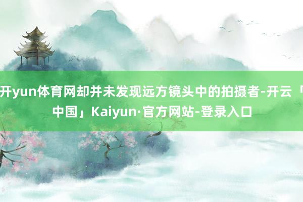开yun体育网却并未发现远方镜头中的拍摄者-开云「中国」Kaiyun·官方网站-登录入口