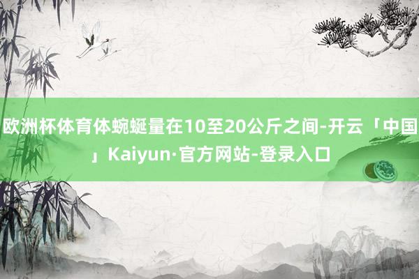 欧洲杯体育体蜿蜒量在10至20公斤之间-开云「中国」Kaiyun·官方网站-登录入口