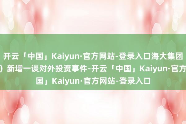 开云「中国」Kaiyun·官方网站-登录入口海大集团（002311.SZ）新增一谈对外投资事件-开云「中国」Kaiyun·官方网站-登录入口