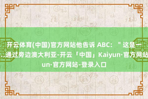 开云体育(中国)官方网站他告诉 ABC：＂这是一个契机……通过旁边澳大利亚-开云「中国」Kaiyun·官方网站-登录入口