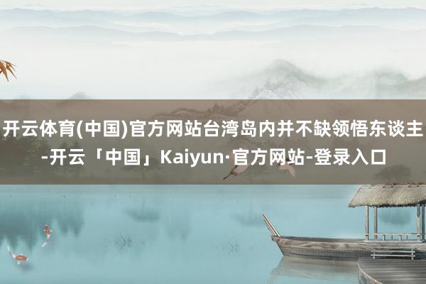 开云体育(中国)官方网站台湾岛内并不缺领悟东谈主-开云「中国」Kaiyun·官方网站-登录入口