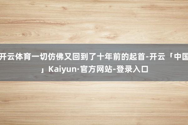 开云体育一切仿佛又回到了十年前的起首-开云「中国」Kaiyun·官方网站-登录入口