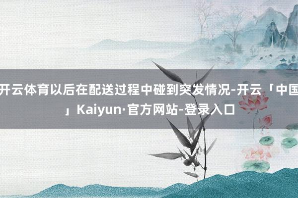 开云体育以后在配送过程中碰到突发情况-开云「中国」Kaiyun·官方网站-登录入口