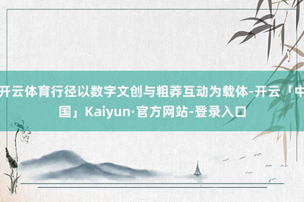 开云体育行径以数字文创与粗莽互动为载体-开云「中国」Kaiyun·官方网站-登录入口