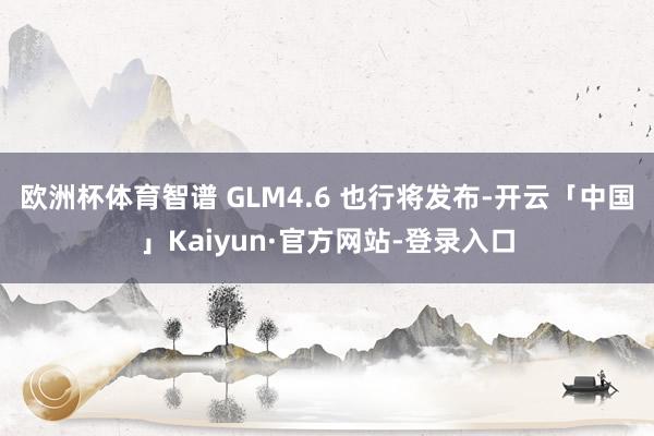 欧洲杯体育智谱 GLM4.6 也行将发布-开云「中国」Kaiyun·官方网站-登录入口