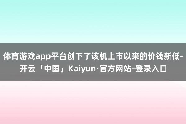 体育游戏app平台创下了该机上市以来的价钱新低-开云「中国」Kaiyun·官方网站-登录入口