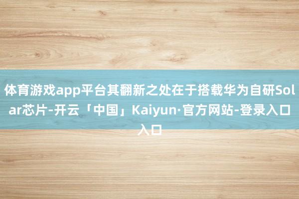 体育游戏app平台其翻新之处在于搭载华为自研Solar芯片-开云「中国」Kaiyun·官方网站-登录入口