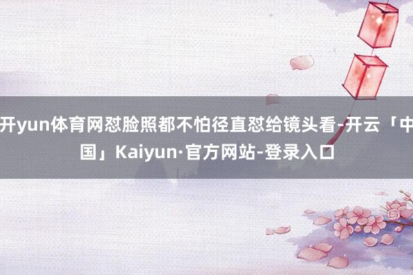 开yun体育网怼脸照都不怕径直怼给镜头看-开云「中国」Kaiyun·官方网站-登录入口