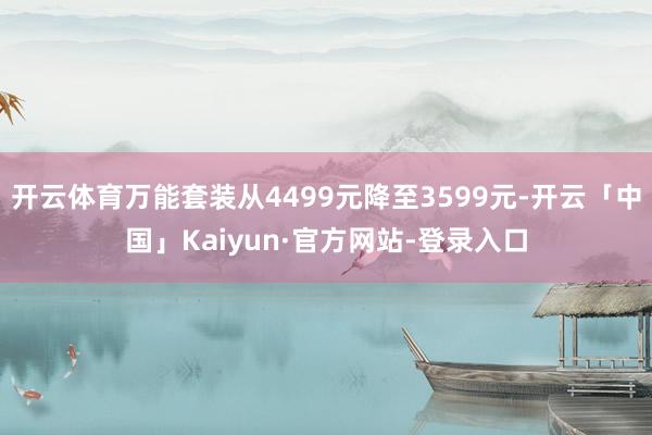 开云体育万能套装从4499元降至3599元-开云「中国」Kaiyun·官方网站-登录入口