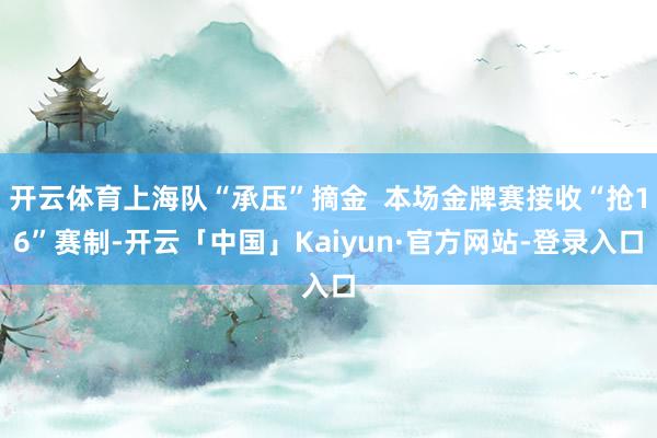 开云体育上海队“承压”摘金 本场金牌赛接收“抢16”赛制-开云「中国」Kaiyun·官方网站-登录入口