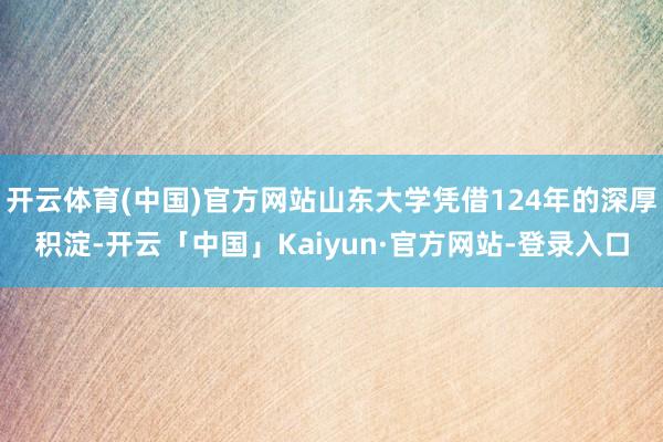 开云体育(中国)官方网站山东大学凭借124年的深厚积淀-开云「中国」Kaiyun·官方网站-登录入口