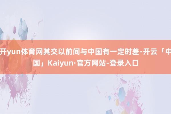 开yun体育网其交以前间与中国有一定时差-开云「中国」Kaiyun·官方网站-登录入口