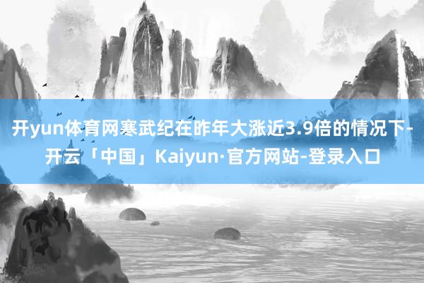 开yun体育网寒武纪在昨年大涨近3.9倍的情况下-开云「中国」Kaiyun·官方网站-登录入口