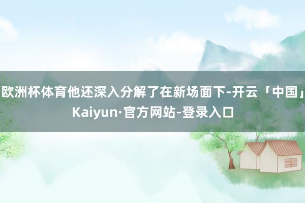 欧洲杯体育他还深入分解了在新场面下-开云「中国」Kaiyun·官方网站-登录入口