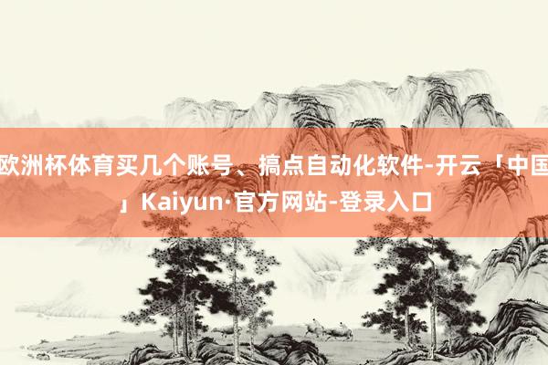 欧洲杯体育买几个账号、搞点自动化软件-开云「中国」Kaiyun·官方网站-登录入口