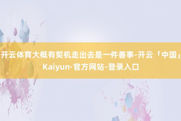 开云体育大概有契机走出去是一件善事-开云「中国」Kaiyun·官方网站-登录入口