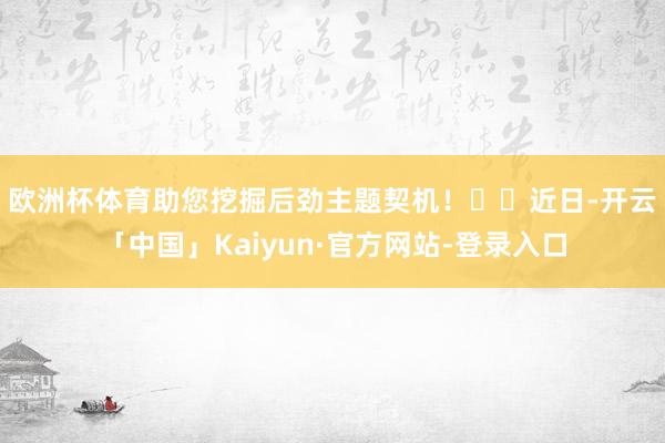 欧洲杯体育助您挖掘后劲主题契机! 近日-开云「中国」Kaiyun·官方网站-登录入口