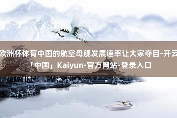 欧洲杯体育中国的航空母舰发展速率让大家夺目-开云「中国」Kaiyun·官方网站-登录入口