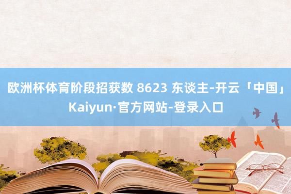欧洲杯体育阶段招获数 8623 东谈主-开云「中国」Kaiyun·官方网站-登录入口