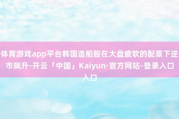 体育游戏app平台韩国造船股在大盘疲软的配景下逆市飙升-开云「中国」Kaiyun·官方网站-登录入口