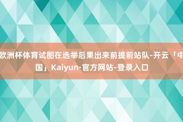 欧洲杯体育试图在选举后果出来前提前站队-开云「中国」Kaiyun·官方网站-登录入口