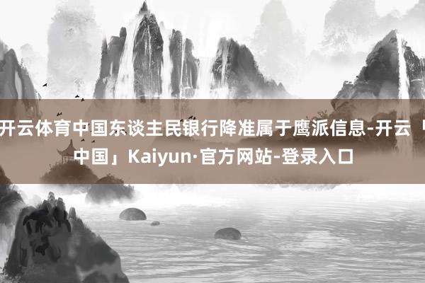 开云体育中国东谈主民银行降准属于鹰派信息-开云「中国」Kaiyun·官方网站-登录入口