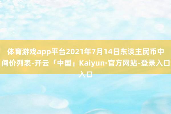 体育游戏app平台2021年7月14日东谈主民币中间价列表-开云「中国」Kaiyun·官方网站-登录入口