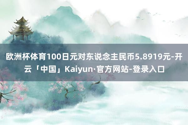 欧洲杯体育100日元对东说念主民币5.8919元-开云「中国」Kaiyun·官方网站-登录入口
