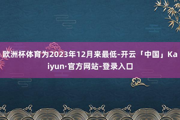 欧洲杯体育为2023年12月来最低-开云「中国」Kaiyun·官方网站-登录入口