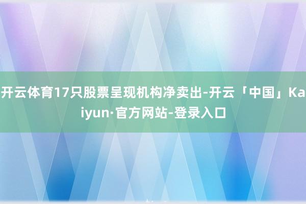 开云体育17只股票呈现机构净卖出-开云「中国」Kaiyun·官方网站-登录入口