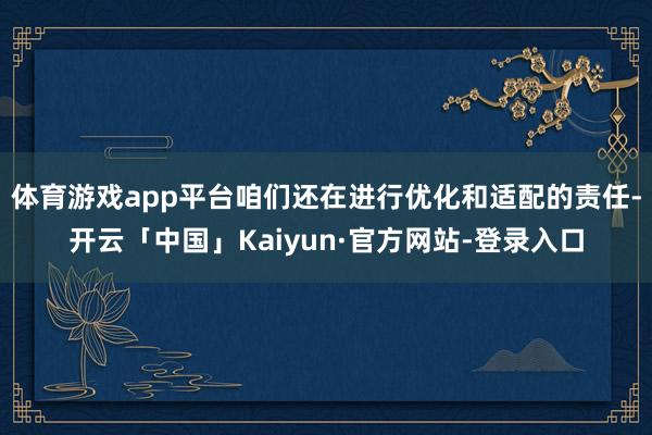 体育游戏app平台咱们还在进行优化和适配的责任-开云「中国」Kaiyun·官方网站-登录入口