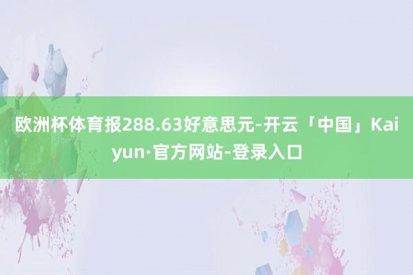 欧洲杯体育报288.63好意思元-开云「中国」Kaiyun·官方网站-登录入口