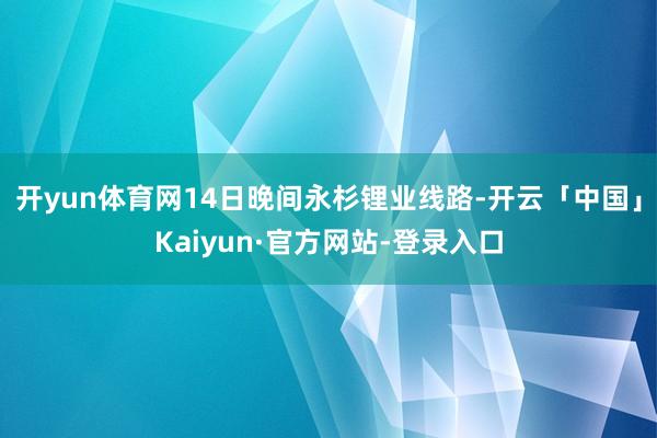 开yun体育网14日晚间永杉锂业线路-开云「中国」Kaiyun·官方网站-登录入口
