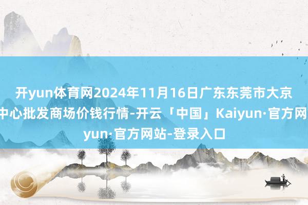 开yun体育网2024年11月16日广东东莞市大京九农副居品中心批发商场价钱行情-开云「中国」Kaiyun·官方网站-登录入口