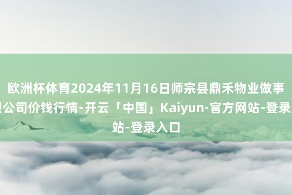 欧洲杯体育2024年11月16日师宗县鼎禾物业做事有限公司价钱行情-开云「中国」Kaiyun·官方网站-登录入口