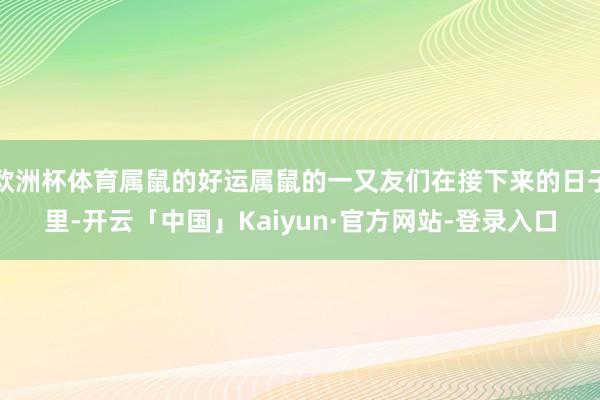 欧洲杯体育属鼠的好运属鼠的一又友们在接下来的日子里-开云「中国」Kaiyun·官方网站-登录入口