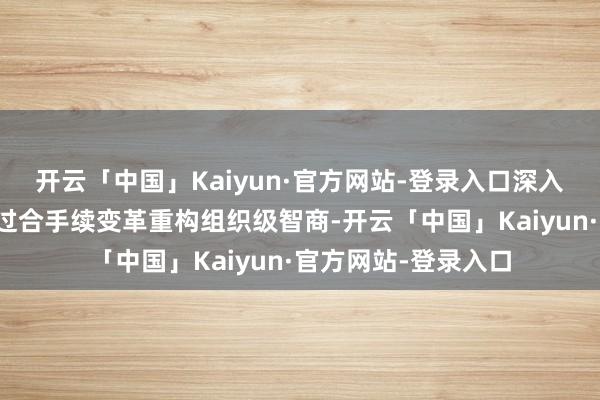 开云「中国」Kaiyun·官方网站-登录入口深入剖释了华为何如通过合手续变革重构组织级智商-开云「中国」Kaiyun·官方网站-登录入口