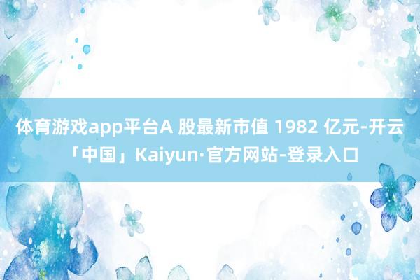 体育游戏app平台A 股最新市值 1982 亿元-开云「中国」Kaiyun·官方网站-登录入口