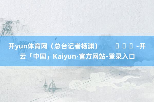 开yun体育网（总台记者杨渊）        			-开云「中国」Kaiyun·官方网站-登录入口