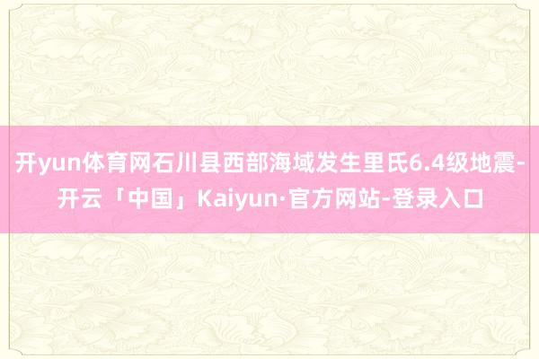 开yun体育网石川县西部海域发生里氏6.4级地震-开云「中国」Kaiyun·官方网站-登录入口