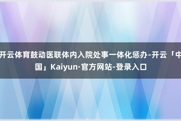 开云体育鼓动医联体内入院处事一体化惩办-开云「中国」Kaiyun·官方网站-登录入口