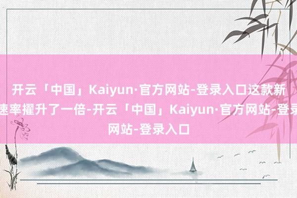 开云「中国」Kaiyun·官方网站-登录入口这款新品的速率擢升了一倍-开云「中国」Kaiyun·官方网站-登录入口