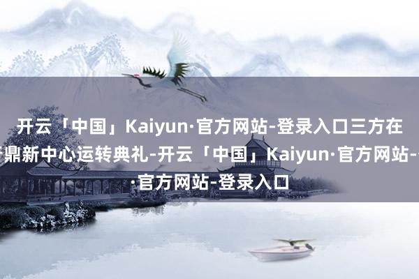 开云「中国」Kaiyun·官方网站-登录入口三方在上海举行鼎新中心运转典礼-开云「中国」Kaiyun·官方网站-登录入口