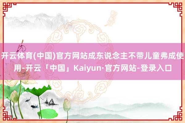 开云体育(中国)官方网站成东说念主不带儿童弗成使用-开云「中国」Kaiyun·官方网站-登录入口