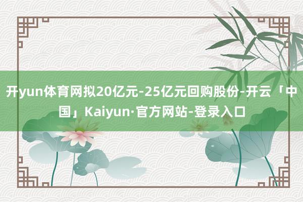 开yun体育网拟20亿元-25亿元回购股份-开云「中国」Kaiyun·官方网站-登录入口